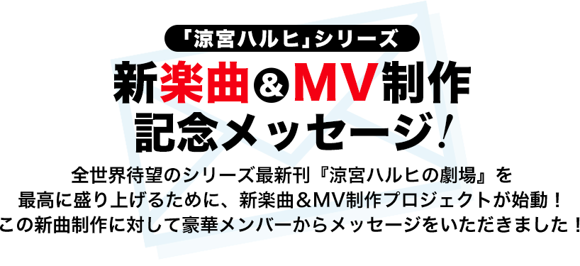 「涼宮ハルヒ」シリーズ新楽曲＆MV制作記念メッセージ！ 全世界待望のシリーズ最新刊『涼宮ハルヒの劇場』を最高に盛り上げるために、新楽曲＆MV制作プロジェクトが始動！ この新曲制作に対して豪華メンバーからメッセージをいただきました！