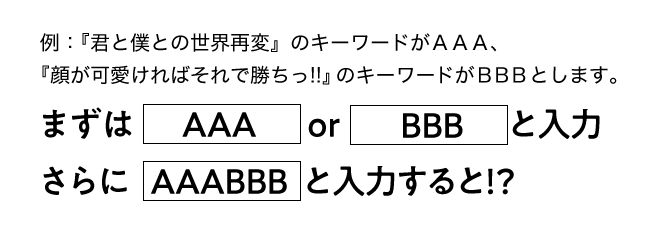 例：『君と僕との世界再変』のキーワードがＡＡＡ、『顔が可愛ければそれで勝ちっ!!』のキーワードがＢＢＢとします。　まずはＡＡＡorＢＢＢと入力　さらにＡＡＡＢＢＢと入力すると！？