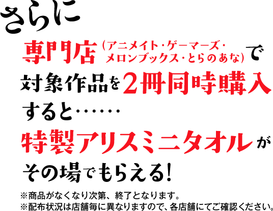 さらに　専門店（アニメイト・ゲーマーズ・メロンブックス・とらのあな）で対象作品を２冊同時購入すると……　特製アリスミニタオルがその場でもらえる！　※商品がなくなり次第、終了となります。　※配布状況は店舗毎に異なりますので、各店舗にてご確認ください。