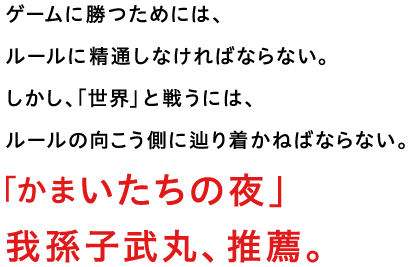 ゲームに勝つためには、ルールに精通しなければならない。しかし、「世界」と戦うには、ルールの向こう側に辿り着かねばならない。「かまいたちの夜」我孫子武丸、推薦。