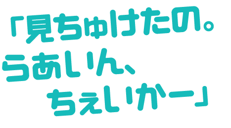 「見ちゅけたの。らあいん、ちぇいかー」