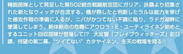 精鋭部隊として発足した第502統合戦闘航空団にガリア、扶桑より招集された新たなウィッチが合流する。機が熟したと判断したラルは総力を挙げた侵攻作戦の準備に入るが、ニパがかつてない不調に陥り、ラドガ湖畔に墜落してしまう。絶体絶命の危機にアウロラ・E・ユーティライネン始めとするユニット回収部隊が登場して!?　大反響「ブレイブウィッチーズ」前日譚、待望の第二幕。"ツイてない"カタヤイネン、冬天の戦場を翔る!!