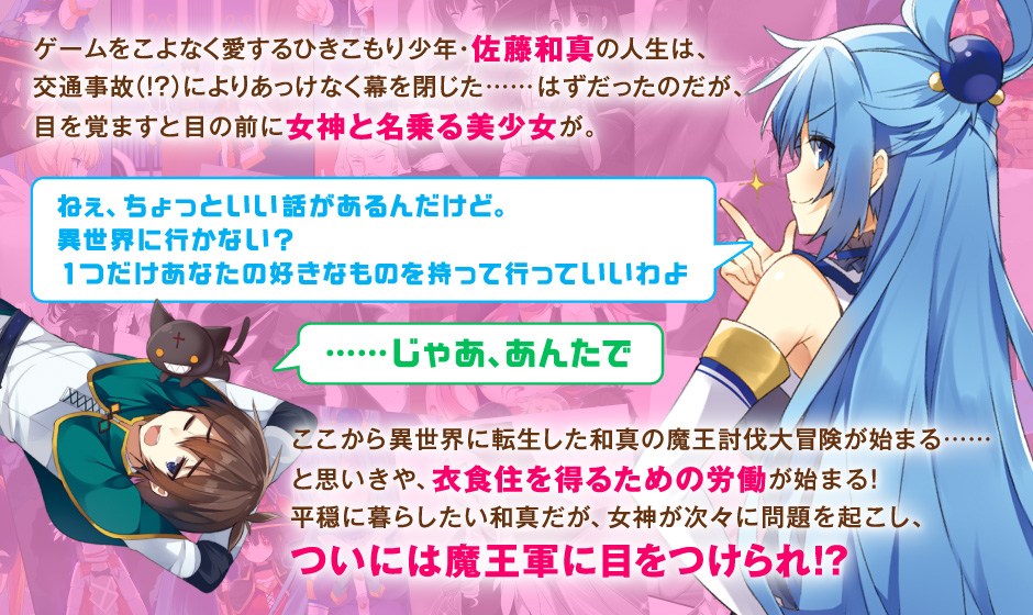 ゲームをこよなく愛するひきこもり少年・佐藤和真の人生は、交通事故（!?）によりあっけなく幕を閉じた……はずだったのだが、目を覚ますと目の前に女神と名乗る美少女が。ねぇ、ちょっといい話があるんだけど。異世界に行かない？　1つだけあなたの好きなものを持って行っていいわよ　……じゃあ、あんたで　ここから異世界に転生した和真の魔王討伐大冒険が始まる……と思いきや、衣食住を得るための労働が始まる！　平穏に暮らしたい和真だが、女神が次々に問題を起こし、ついには魔王軍に目をつけられ!?