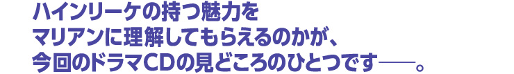 ハインリーケの持つ魅力をマリアンに理解してもらえるのかが、今回のドラマＣＤの見どころのひとつです――。