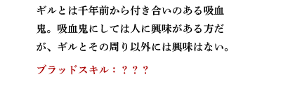 ギルとは千年前から付き合いのある吸血鬼。吸血鬼にしては人に興味がある方だが、ギルとその周り以外には興味はない。　ブラッドスキル：???