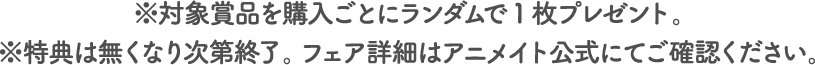 ※対象賞品を購入ごとにランダムで1枚プレゼント。※特典は無くなり次第終了。フェア詳細はアニメイト公式にてご確認ください。