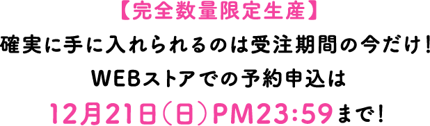 完全数量限定生産】確実に手に入れられるのは受注期間の今だけ！WEBストアでの予約申込は12月21日（日）PM23:59まで！