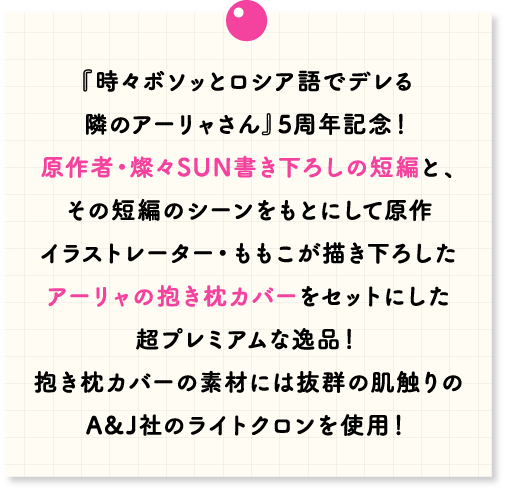 『『時々ボソッとロシア語でデレる隣のアーリャさん』5周年記念！原作者・燦々SUN書き下ろしの短編と、その短編のシーンをもとにして原作イラストレーター・ももこが描き下ろしたアーリャの抱き枕カバーをセットにした超プレミアムな逸品！抱き枕カバーの素材には抜群の肌触りのA&J社のライトクロンを使用！