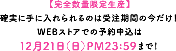 【完全数量限定生産】確実に手に入れられるのは受注期間の今だけ！WEBストアでの予約申込は12月21日（日）PM23:59まで！