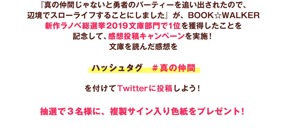 『真の仲間じゃないと勇者のパーティーを追い出されたので、辺境でスローライフすることにしました』が、BOOK☆WALKER新作ラノベ総選挙2019 文庫部門で1位を獲得したことを記念して、感想投稿キャンペーンを実施！　文庫を読んだ感想をハッシュタグ　#真の仲間を付けてTwitterに投稿しよう！　抽選で3名様に、複製サイン入り色紙をプレゼント！