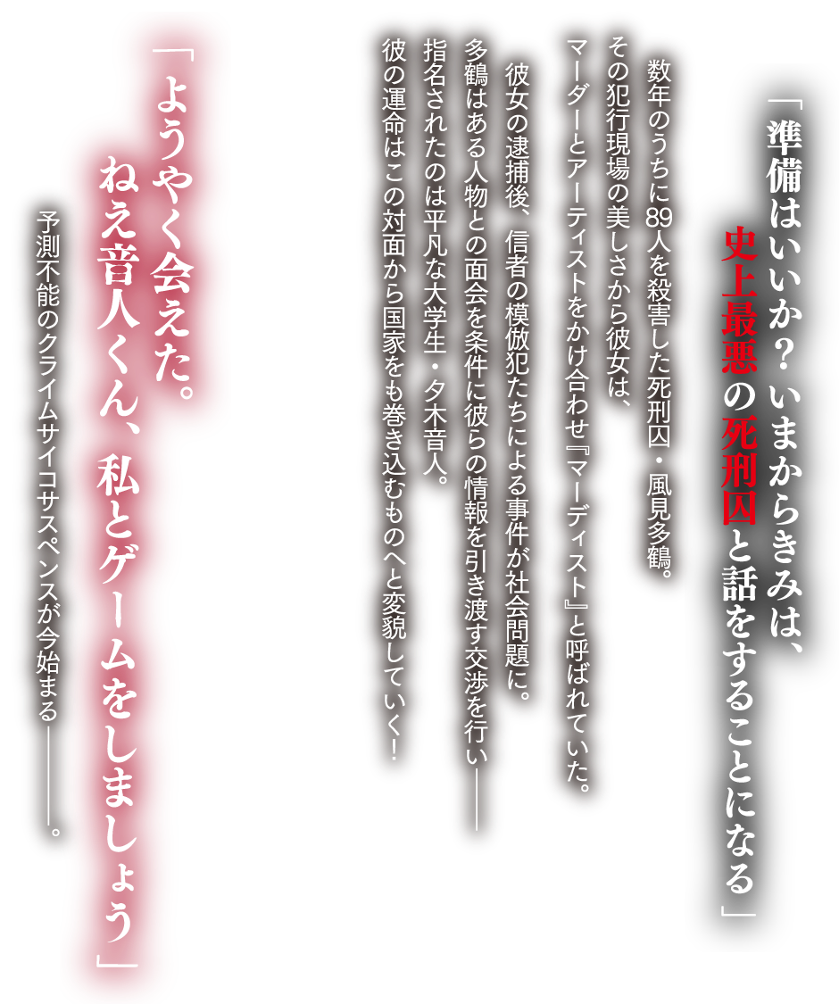 「準備はいいか? いまからきみは、史上最悪の死刑囚と話をすることになる」
数年のうちに89人を殺害した死刑囚・風見多鶴。その犯行現場の美しさから彼女は、マーダーとアーティストを掛け合わせ『マーディスト』と呼ばれていた。
彼女の逮捕後、信者の模倣犯たちによる事件が社会問題に。多鶴はある人物との面会を条件に彼らの情報を引き渡す交渉を行い――指名されたのは平凡な大学生・夕木音人。彼の運命はこの対面から国家をも巻き込むものへと変貌していく!
「ようやく会えた。ねえ音人くん、私とゲームをしましょう」
予測不能のクライムサイコサスペンスが今始まる――。